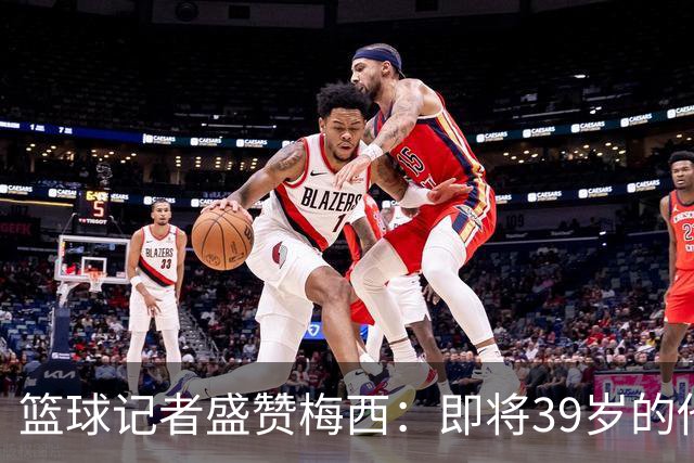 篮球记者盛赞梅西：即将39岁的他依旧无与伦比 梅西之后再无梅西